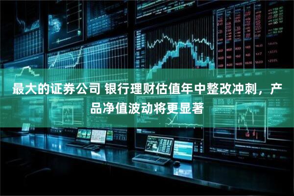 最大的证券公司 银行理财估值年中整改冲刺，产品净值波动将更显著