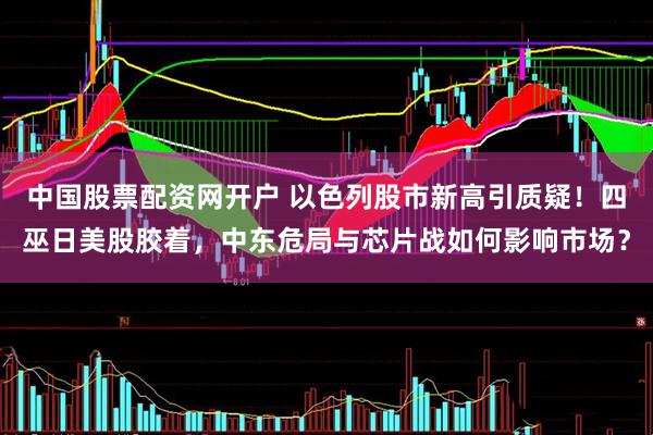中国股票配资网开户 以色列股市新高引质疑！四巫日美股胶着，中东危局与芯片战如何影响市场？