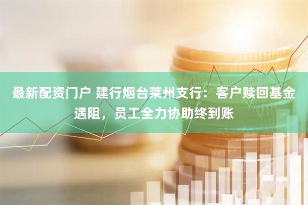 最新配资门户 建行烟台莱州支行：客户赎回基金遇阻，员工全力协助终到账