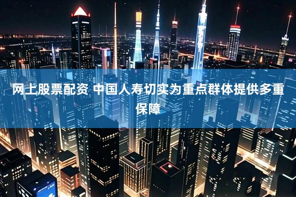 网上股票配资 中国人寿切实为重点群体提供多重保障