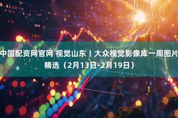 中国配资网官网 视觉山东丨大众视觉影像库一周图片精选（2月13日-2月19日）