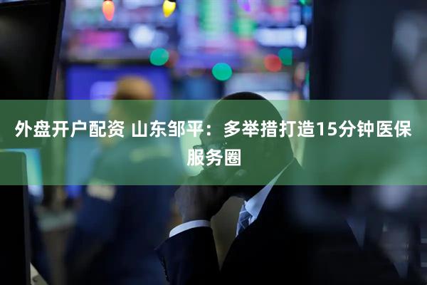 外盘开户配资 山东邹平：多举措打造15分钟医保服务圈