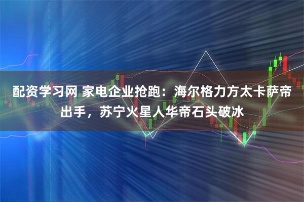配资学习网 家电企业抢跑：海尔格力方太卡萨帝出手，苏宁火星人华帝石头破冰