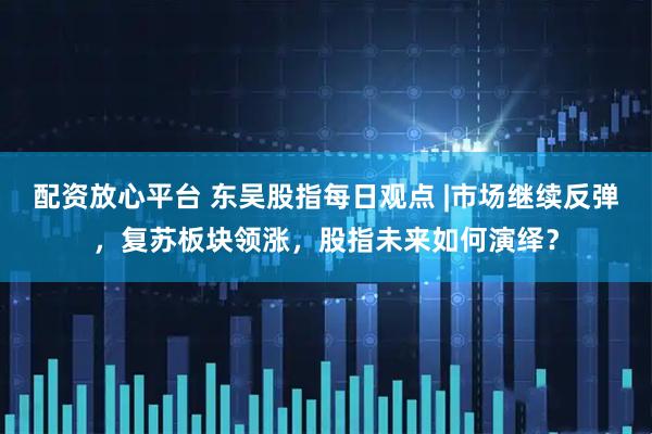 配资放心平台 东吴股指每日观点 |市场继续反弹，复苏板块领涨，股指未来如何演绎？