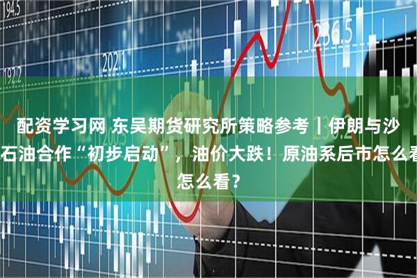 配资学习网 东吴期货研究所策略参考｜伊朗与沙特石油合作“初步启动”，油价大跌！原油系后市怎么看？