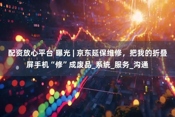配资放心平台 曝光 | 京东延保维修，把我的折叠屏手机“修”成废品_系统_服务_沟通