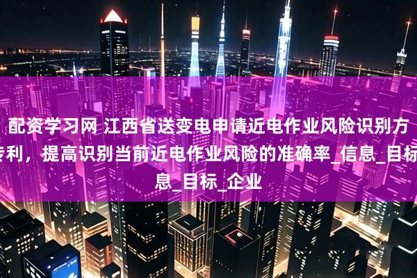 配资学习网 江西省送变电申请近电作业风险识别方法等专利，提高识别当前近电作业风险的准确率_信息_目标_企业