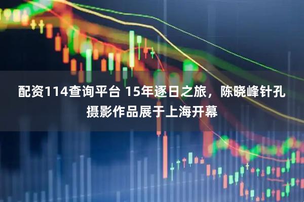 配资114查询平台 15年逐日之旅，陈晓峰针孔摄影作品展于上海开幕