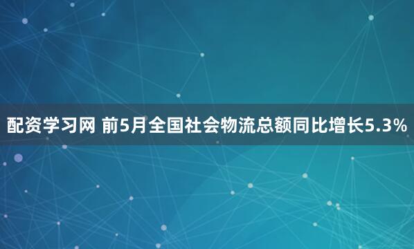 配资学习网 前5月全国社会物流总额同比增长5.3%