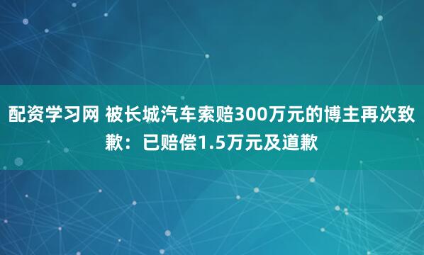配资学习网 被长城汽车索赔300万元的博主再次致歉：已赔偿1.5万元及道歉