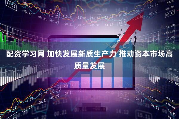 配资学习网 加快发展新质生产力 推动资本市场高质量发展