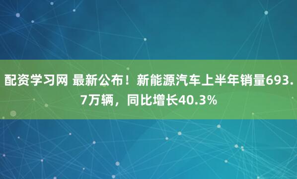配资学习网 最新公布！新能源汽车上半年销量693.7万辆，同比增长40.3%