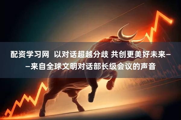 配资学习网  以对话超越分歧 共创更美好未来——来自全球文明对话部长级会议的声音
