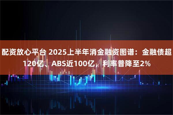 配资放心平台 2025上半年消金融资图谱：金融债超120亿、ABS近100亿，利率普降至2%