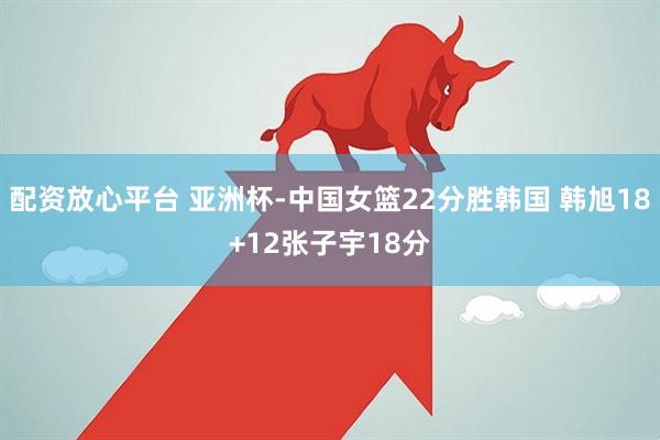 配资放心平台 亚洲杯-中国女篮22分胜韩国 韩旭18+12张子宇18分