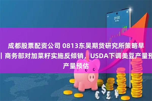 成都股票配资公司 0813东吴期货研究所策略早参｜商务部对加菜籽实施反倾销，USDA下调美豆产量预估