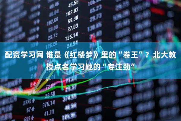 配资学习网 谁是《红楼梦》里的“卷王”？北大教授点名学习她的“专注劲”