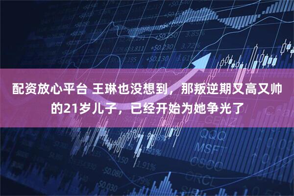 配资放心平台 王琳也没想到，那叛逆期又高又帅的21岁儿子，已经开始为她争光了
