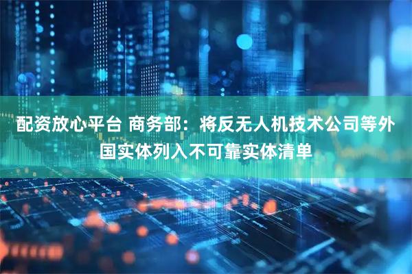 配资放心平台 商务部：将反无人机技术公司等外国实体列入不可靠实体清单