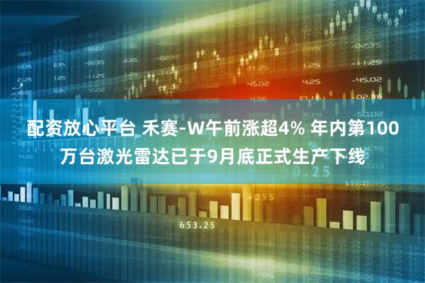 配资放心平台 禾赛-W午前涨超4% 年内第100万台激光雷达已于9月底正式生产下线