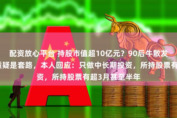 配资放心平台 持股市值超10亿元？90后牛散发文征婚，有人质疑是套路，本人回应：只做中长期投资，所持股票有超3月甚至半年