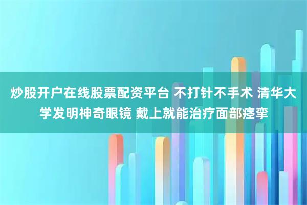 炒股开户在线股票配资平台 不打针不手术 清华大学发明神奇眼镜 戴上就能治疗面部痉挛