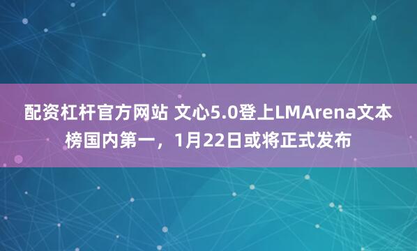 配资杠杆官方网站 文心5.0登上LMArena文本榜国内第一，1月22日或将正式发布